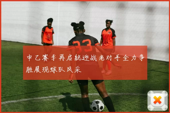 中乙赛季再启航迎战老对手全力争胜展现球队风采