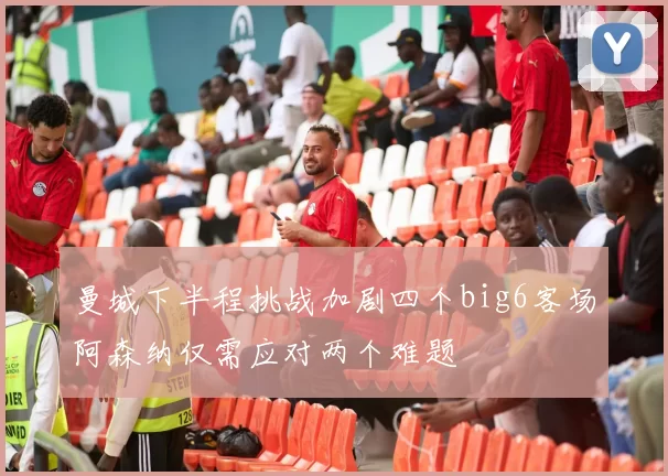 曼城下半程挑战加剧四个big6客场阿森纳仅需应对两个难题