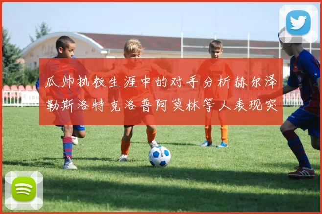 瓜帅执教生涯中的对手分析赫尔泽勒斯洛特克洛普阿莫林等人表现突出