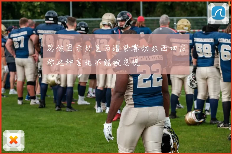 恩佐因示好皇马遭禁赛切尔西回应称这种言论不能被忽视