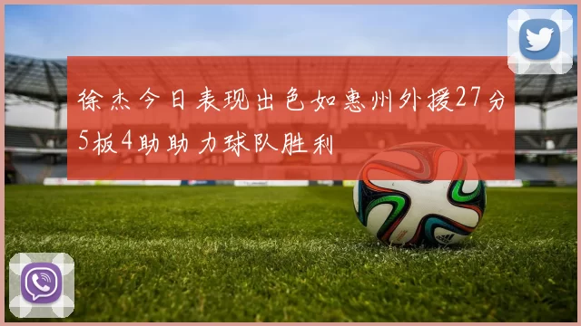 徐杰今日表现出色如惠州外援27分5板4助助力球队胜利