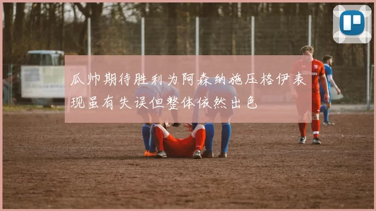 瓜帅期待胜利为阿森纳施压格伊表现虽有失误但整体依然出色