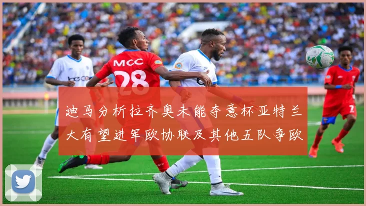 迪马分析拉齐奥未能夺意杯亚特兰大有望进军欧协联及其他五队争欧联资格
