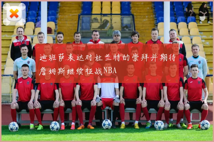 迪班萨表达对杜兰特的崇拜并期待詹姆斯继续征战NBA