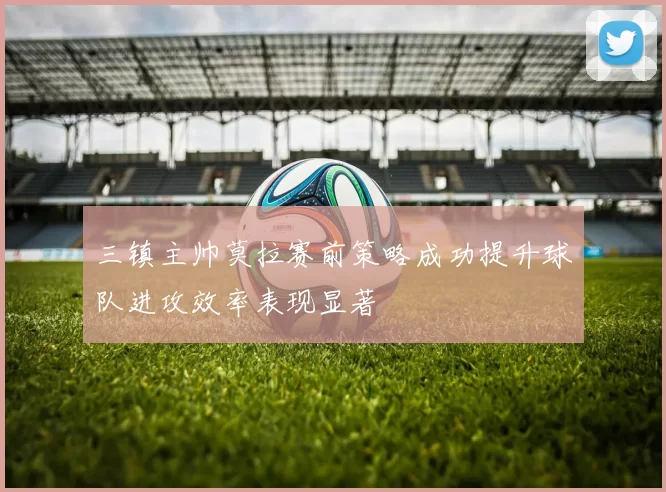 三镇主帅莫拉赛前策略成功提升球队进攻效率表现显著