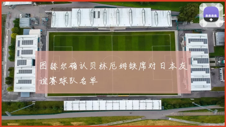 图赫尔确认贝林厄姆缺席对日本友谊赛球队名单
