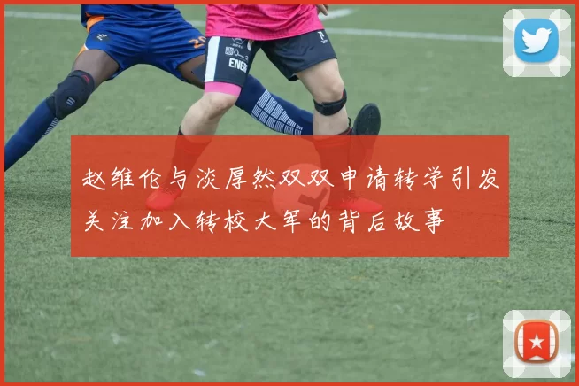 赵维伦与淡厚然双双申请转学引发关注加入转校大军的背后故事