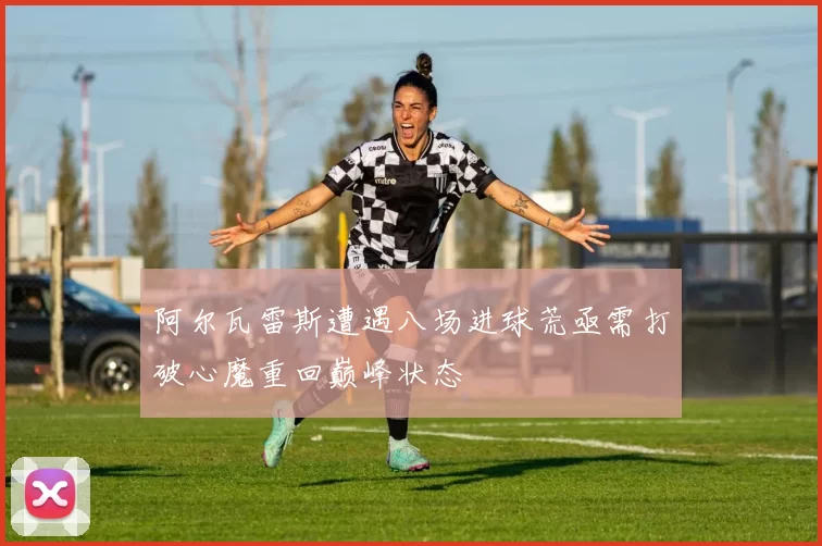 阿尔瓦雷斯遭遇八场进球荒亟需打破心魔重回巅峰状态