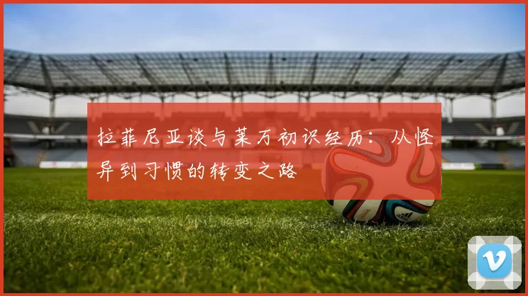 拉菲尼亚谈与莱万初识经历：从怪异到习惯的转变之路