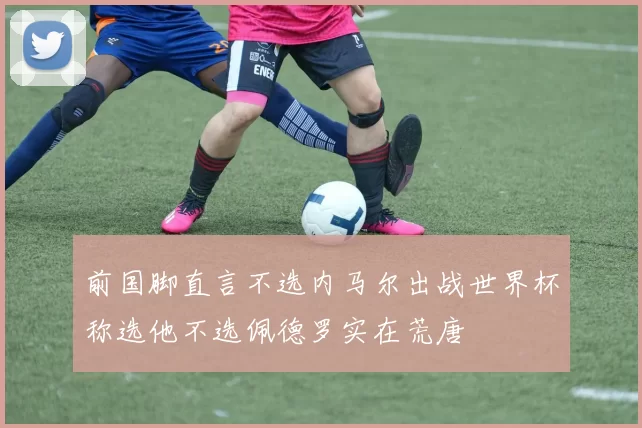 前国脚直言不选内马尔出战世界杯称选他不选佩德罗实在荒唐