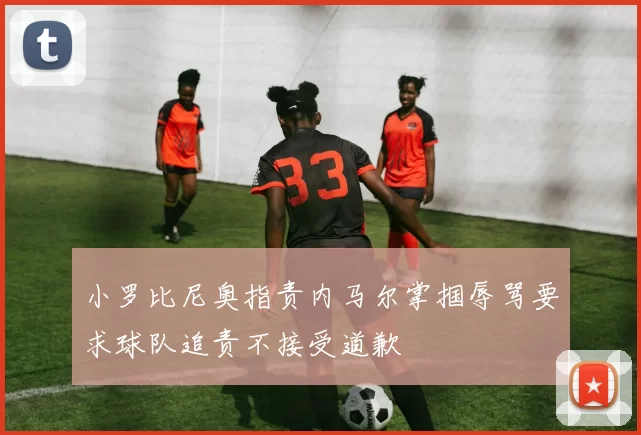 小罗比尼奥指责内马尔掌掴辱骂要求球队追责不接受道歉