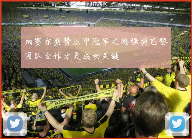 纳赛尔盛赞法甲冠军之路强调巴黎团队合作才是成功关键