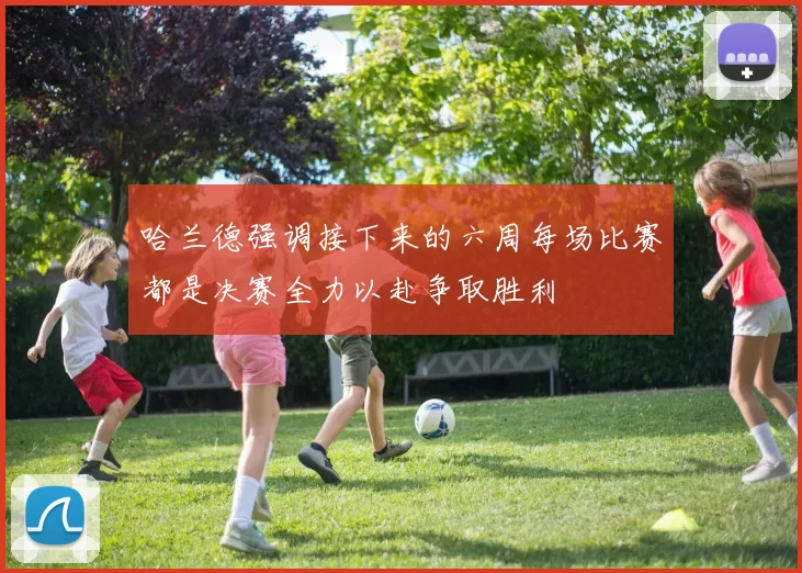 哈兰德强调接下来的六周每场比赛都是决赛全力以赴争取胜利