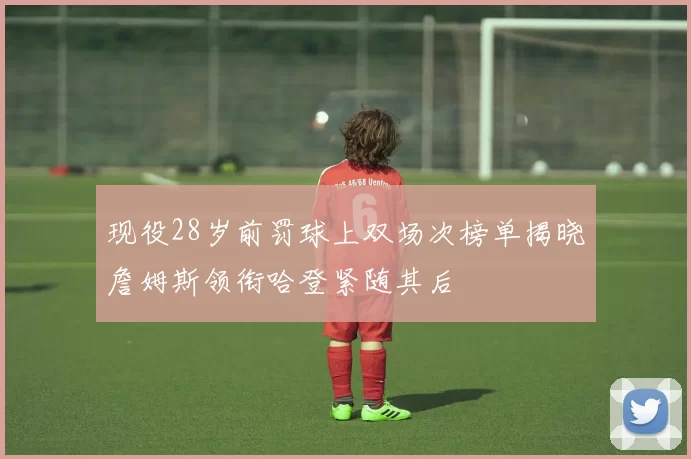 现役28岁前罚球上双场次榜单揭晓詹姆斯领衔哈登紧随其后
