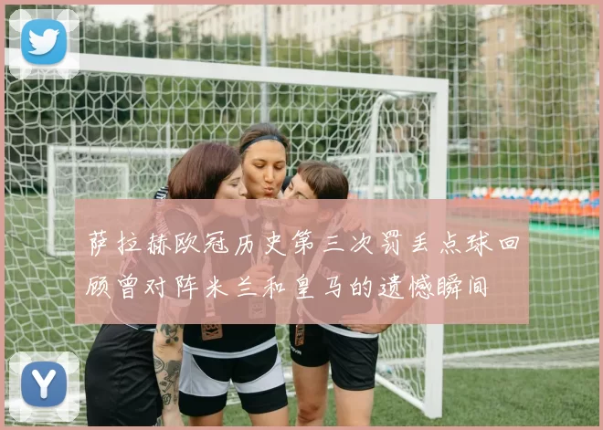 萨拉赫欧冠历史第三次罚丢点球回顾曾对阵米兰和皇马的遗憾瞬间