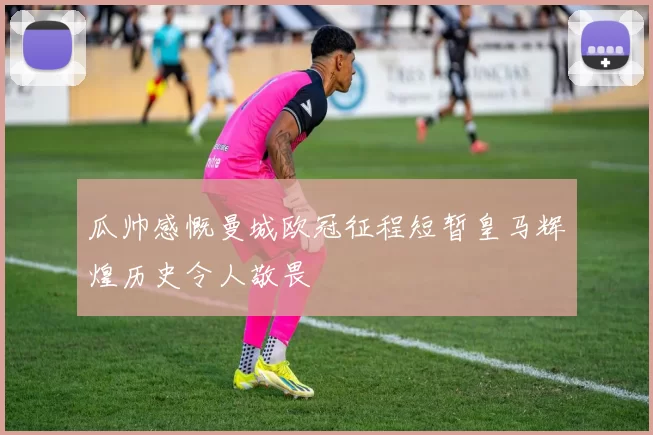 瓜帅感慨曼城欧冠征程短暂皇马辉煌历史令人敬畏