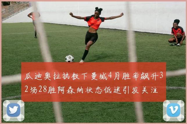 瓜迪奥拉执教下曼城4月胜率飙升32场28胜阿森纳状态低迷引发关注