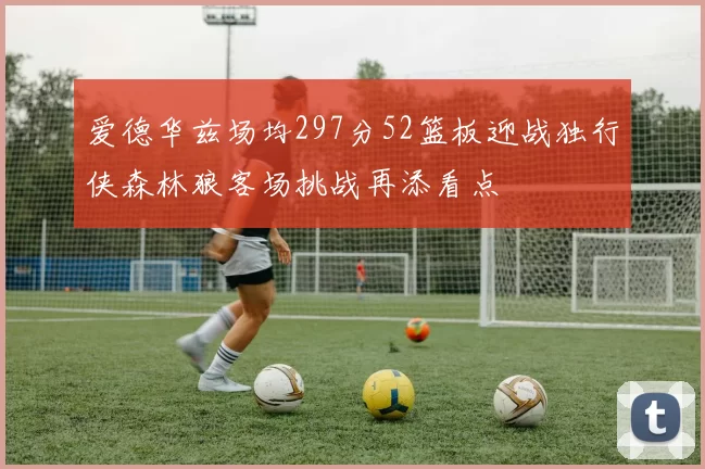 爱德华兹场均297分52篮板迎战独行侠森林狼客场挑战再添看点
