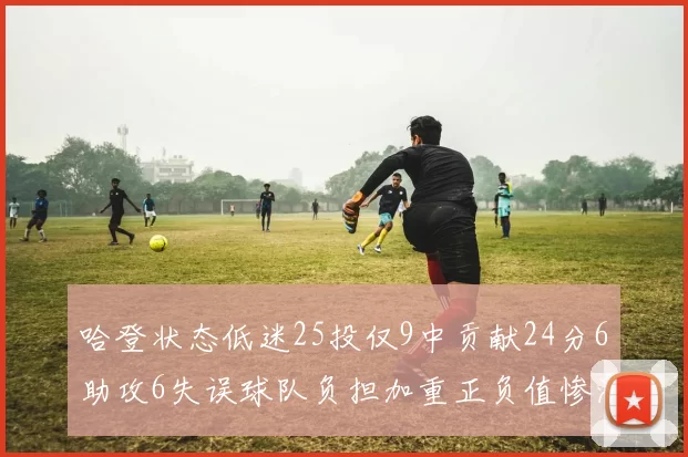 哈登状态低迷25投仅9中贡献24分6助攻6失误球队负担加重正负值惨淡6