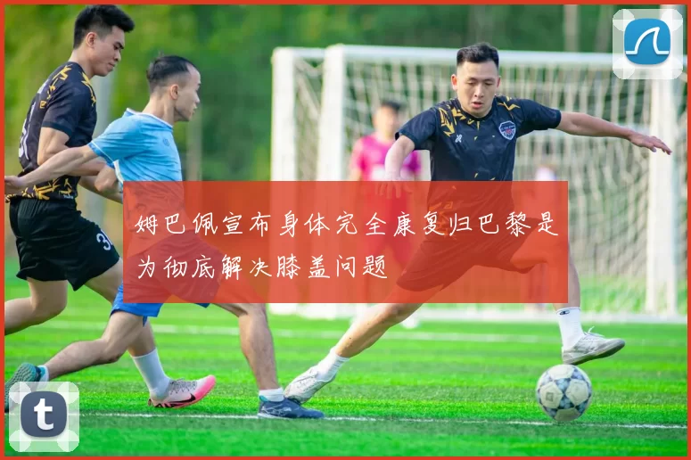 姆巴佩宣布身体完全康复归巴黎是为彻底解决膝盖问题