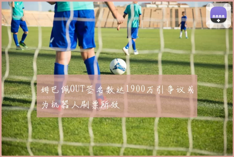 姆巴佩OUT签名数达1900万引争议或为机器人刷票所致