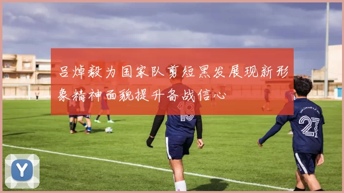 吕焯毅为国家队剪短黑发展现新形象精神面貌提升备战信心