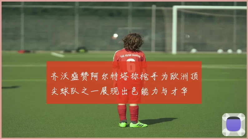 齐沃盛赞阿尔特塔称枪手为欧洲顶尖球队之一展现出色能力与才华
