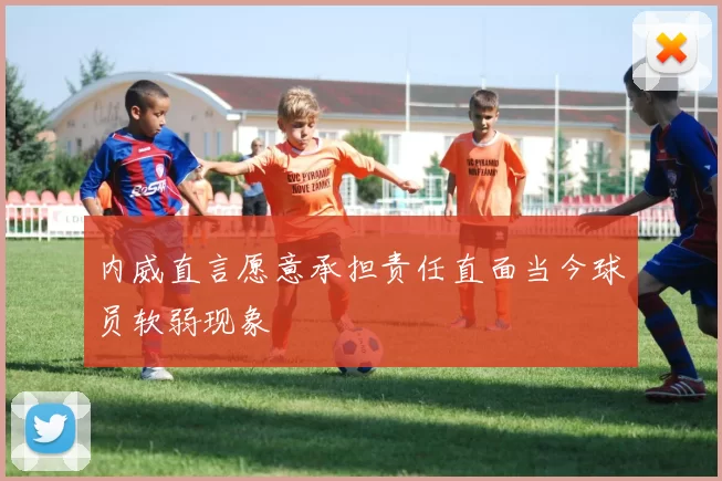 内威直言愿意承担责任直面当今球员软弱现象