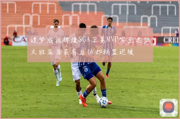 追梦成就辉煌SGA卫冕MVP实至名归文班亚马虽有后劲却稍显迟缓